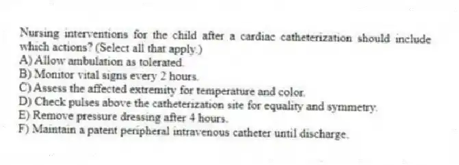 Nursing interventions for the child after a cardiac catheterization should include which actions? (Select all that apply.)
A) Allow ambulation as tolerated.
B) Monitor vital signs every 2 hours.
C) Assess the affected extremity for temperature and color.
D) Check pulses above the catheterization site for equality and symmetry.
E) Remove pressure dressing after 4 hours.
F) Maintain a patent peripheral intravenous catheter until discharge.