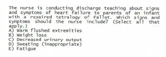 The nurse is conducting discharge teaching about signs and symptoms of heart failure to parents of an infant with a repaired tetralogy of Fallot. Which signs and symptoms should the nurse include? (Select all that apply.)
A) Warm flushed extremities
B) Weight loss
C) Decreased urinary output
D) Sweating (inappropriate)
E) Fatigue