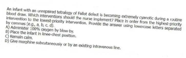 An infant with an unrepaired tetralogy of Fallot defect is becoming extremely cyanotic during a routine blood draw. Which interventions should the nurse implement? Place in order from the highest-priority intervention to the lowest-priority intervention. Provide the answer using lowercase letters separated by commas (e.g., a, b, c, d).
A) Administer 100% oxygen by blow-by.
B) Place the infant in knee-chest position.
C) Remain calm.
D) Give morphine subcutaneously or by an existing intravenous line.