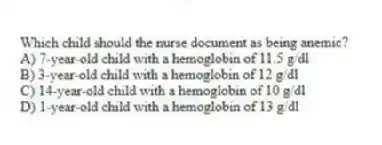 Which child should the nurse document as being anemic?
A) 7-year-old child with a hemoglobin of 11.5 g/dl
B) 3-year-old child with a hemoglobin of 12 g/dl
C) 14-year-old child with a hemoglobin of 10 g/dl
D) 1-year-old child with a hemoglobin of 13 g/dl