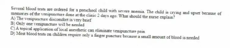 Several blood tests are ordered for a preschool child with severe anemia. The child is crying and upset because of memories of the venipuncture done at the clinic 2 days ago. What should the nurse explain?
A) The venipuncture discomfort is very brief
B) Only one venipuncture will be needed
C) A topical application of local anesthetic can eliminate venipuncture pain
D) Most blood tests on children require only a finger puncture because a small amount of blood is needed