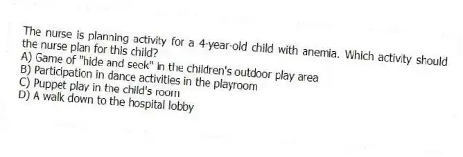 The nurse is planning activity for a 4-year-old child with anemia. Which activity should the nurse plan for this child?
A) Game of "hide and seek" in the children's outdoor play area
B) Participation in dance activities in the playroom
C) Puppet play in the child's room
D) A walk down to the hospital lobby