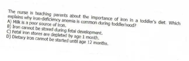 The nurse is teaching parents about the importance of iron in a toddler's diet. Which explains why iron-deficiency anemia is common during toddlerhood?
A) Milk is a poor source of iron.
B) Iron cannot be stored during fetal development.
C) Fetal iron stores are depleted by age 1 month.
D) Dietary iron cannot be started until age 12 months.