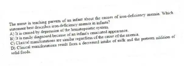 The nurse is teaching parents of an infant about the causes of iron-deficiency anemia. Which statement best describes iron-deficiency anemia in infants?
A) It is caused by depression of the hematopoietic system.
B) It is easily diagnosed because of an infant's emaciated appearance.
C) Clinical manifestations are similar regardless of the cause of the anemia.
D) Clinical manifestations result from a decreased intake of milk and the preterm addition of solid foods.