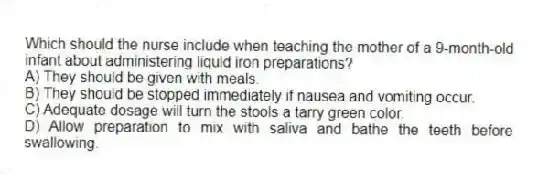 Which should the nurse include when teaching the mother of a 9-month-old infant about administering liquid iron preparations?
A) They should be given with meals.
B) They should be stopped immediately if nausea and vomiting occur.
C) Adequate dosage will turn the stools a tarry green color.
D) Allow preparation to mix with saliva and bathe the teeth before swallowing.