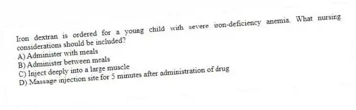 Iron dextran is ordered for a young child with severe iron-deficiency anemia. What nursing considerations should be included?
A) Administer with meals
B) Administer between meals
C) Inject deeply into a large muscle
D) Massage injection site for 5 minutes after administration of drug