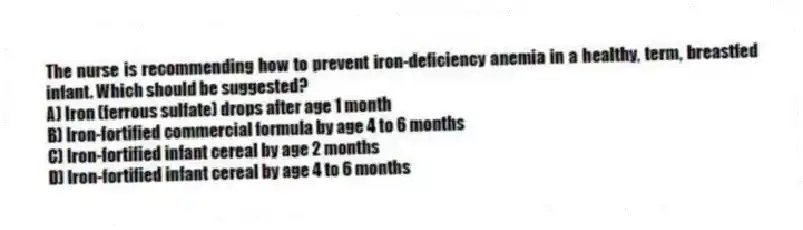The nurse is recommending how to prevent iron-deficiency anemia in a healthy, term, breastfed infant. Which should be suggested?
A) Iron (ferrous sulfate) drops after age 1 month
B) Iron-fortified commercial formula by age 4 to 6 months
C) Iron-fortified infant cereal by age 2 months
D) Iron-fortified infant cereal by age 4 to 6 months