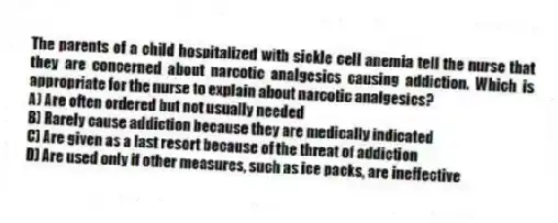 The parents of a child hospitalized with sickle cell anemia tell the nurse that they are concerned about narcotic analgesics causing addiction. Which is appropriate for the nurse to explain about narcotic analgesics?
A) Are often ordered but not usually needed
B) Rarely cause addiction because they are medically indicated
C) Are given as a last resort because of the threat of addiction
D) Are used only if other measures, such as ice packs, are ineffective