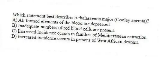 Which statement best describes b-thalassemia major (Cooley anemia)?
A) All formed elements of the blood are depressed.
B) Inadequate numbers of red blood cells are present.
C) Increased incidence occurs in families of Mediterranean extraction.
D) Increased incidence occurs in persons of West African descent.