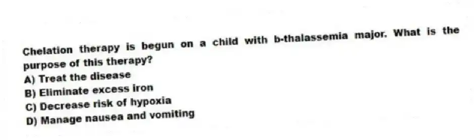 Chelation therapy is begun on a child with b-thalassemia major. What is the purpose of this therapy?
A) Treat the disease
B) Eliminate excess iron
C) Decrease risk of hypoxia
D) Manage nausea and vomiting