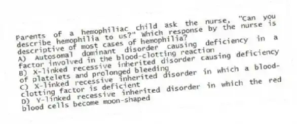 Parents of a hemophiliac child ask the nurse, "Can you describe hemophilia to us?" Which response by the nurse is descriptive of most cases of hemophilia?
A) Autosomal dominant disorder causing deficiency in a factor involved in the blood-clotting reaction
B) X-linked recessive inherited disorder causing deficiency of platelets and prolonged bleeding
C) X-linked recessive inherited disorder in which a blood-clotting factor is deficient
D) Y-linked recessive inherited disorder in which the red blood cells become moon-shaped