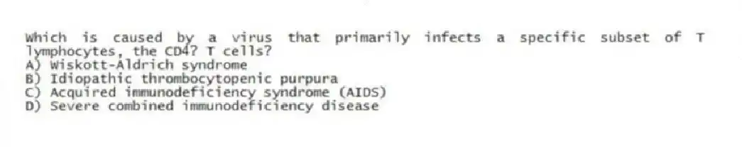 Which is caused by a virus that primarily infects a specific subset of T lymphocytes, the CD4? T cells?
A) Wiskott-Aldrich syndrome
B) Idiopathic thrombocytopenic purpura
C) Acquired immunodeficiency syndrome (AIDS)
D) Severe combined immunodeficiency disease