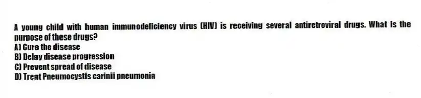 A young child with human immunodeficiency virus (HIV) is receiving several antiretroviral drugs. What is the purpose of these drugs?
A) Cure the disease
B) Delay disease progression
C) Prevent spread of disease
D) Treat Pneumocystis carinii pneumonia