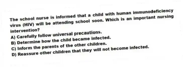 The school nurse is informed that a child with human immunodeficiency virus (HIV) will be attending school soon. Which is an important nursing intervention?
A) Carefully follow universal precautions.
B) Determine how the child became infected.
C) Inform the parents of the other children.
D) Reassure other children that they will not become infected.
