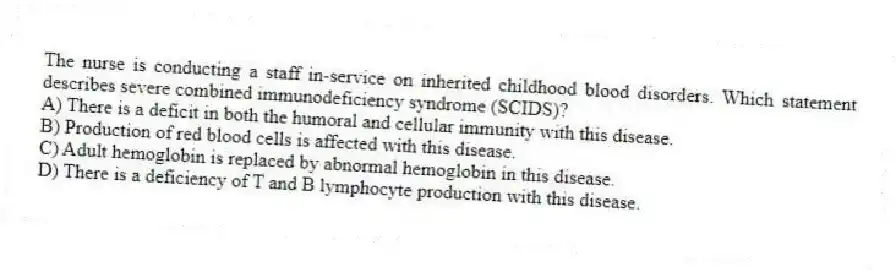 The nurse is conducting a staff in-service on inherited childhood blood disorders. Which statement describes severe combined immunodeficiency syndrome (SCIDS)?
A) There is a deficit in both the humoral and cellular immunity with this disease.
B) Production of red blood cells is affected with this disease.
C) Adult hemoglobin is replaced by abnormal hemoglobin in this disease.
D) There is a deficiency of T and B lymphocyte production with this disease.