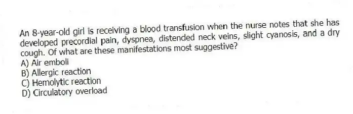 An 8-year-old girl is receiving a blood transfusion when the nurse notes that she has developed precordial pain, dyspnea, distended neck veins, slight cyanosis, and a dry cough. Of what are these manifestations most suggestive?
A) Air emboli
B) Allergic reaction
C) Hemolytic reaction
D) Circulatory overload