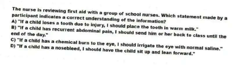 The nurse is reviewing first aid with a group of school nurses. Which statement made by a participant indicates a correct understanding of the information?
A) "If a child loses a tooth due to injury, I should place the tooth in warm milk."
B) "If a child has recurrent abdominal pain, I should send him or her back to class until the end of the day."
C) "If a child has a chemical burn to the eye, I should irrigate the eye with normal saline."
D) "If a child has a nosebleed, I should have the child sit up and lean forward."