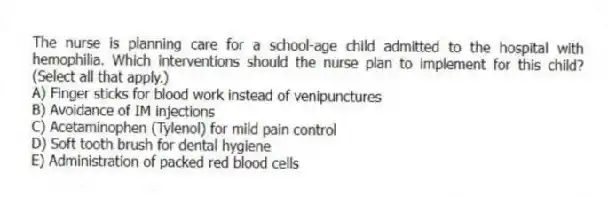 The nurse is planning care for a school-age child admitted to the hospital with hemophilia. Which interventions should the nurse plan to implement for this child? (Select all that apply.)
A) Finger sticks for blood work instead of venipunctures
B) Avoidance of IM injections
C) Acetaminophen (Tylenol) for mild pain control
D) Soft tooth brush for dental hygiene
E) Administration of packed red blood cells