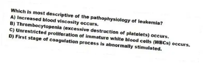 Which is most descriptive of the pathophysiology of leukemia?
A) Increased blood viscosity occurs.
B) Thrombocytopenia (excessive destruction of platelets) occurs.
C) Unrestricted proliferation of immature white blood cells (WBCs) occurs.
D) First stage of coagulation process is abnormally stimulated.