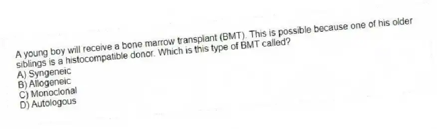 A young boy will receive a bone marrow transplant (BMT). This is possible because one of his older siblings is a histocompatible donor. Which is this type of BMT called?
A) Syngeneic
B) Allogeneic
C) Monoclonal
D) Autologous