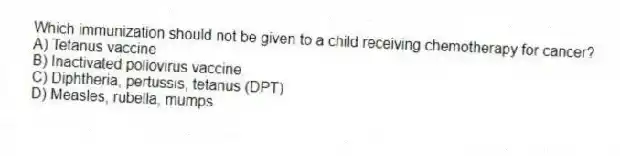 Which immunization should not be given to a child receiving chemotherapy for cancer?
A) Tetanus vaccine
B) Inactivated poliovirus vaccine
C) Diphtheria, pertussis, tetanus (DPT)
D) Measles, rubella, mumps