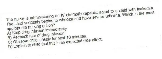 The nurse is administering an IV chemotherapeutic agent to a child with leukemia. The child suddenly begins to wheeze and have severe urticaria. Which is the most appropriate nursing action?
A) Stop drug infusion immediately.
B) Recheck rate of drug infusion.
C) Observe child closely for next 10 minutes.
D) Explain to child that this is an expected side effect.