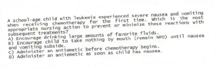 A school-age child with leukemia experienced severe nausea and vomiting when receiving chemotherapy for the first time. Which is the most appropriate nursing action to prevent or minimize these reactions with subsequent treatments?
A) Encourage drinking large amounts of favorite fluids.
B) Encourage child to take nothing by mouth (remain NPO) until nausea and vomiting subside.
C) Administer an antiemetic before chemotherapy begins.
D) Administer an antiemetic as soon as child has nausea.
