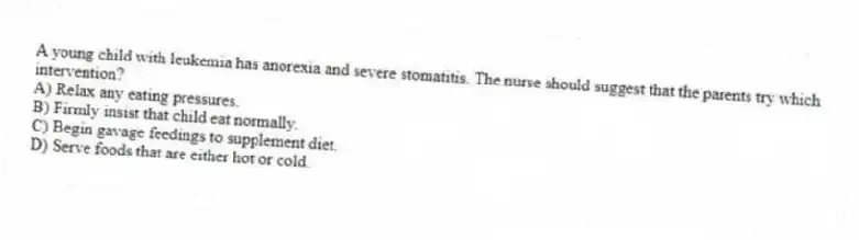 A young child with leukemia has anorexia and severe stomatitis. The nurse should suggest that the parents try which intervention?
A) Relax any eating pressures.
B) Firmly insist that child eat normally.
C) Begin gavage feedings to supplement diet.
D) Serve foods that are either hot or cold.