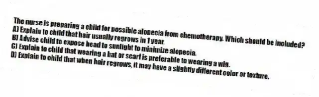 The nurse is preparing a child for possible alopecia from chemotherapy. Which should be included?
A) Explain to child that hair usually regrows in 1 year.
B) Advise child to expose head to sunlight to minimize alopecia.
C) Explain to child that wearing a hat or scarf is preferable to wearing a wig.
D) Explain to child that when hair regrows, it may have a slightly different color or texture.