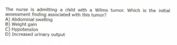 The nurse is admitting a child with a Wilms tumor. Which is the initial assessment finding associated with this tumor?
A) Abdominal swelling
B) Weight gain
C) Hypotension
D) Increased urinary output