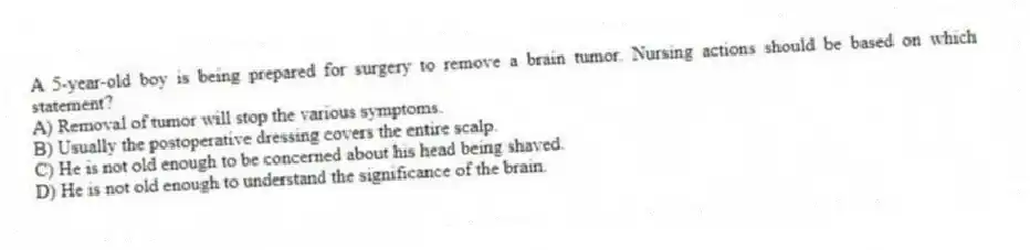 A 5-year-old boy is being prepared for surgery to remove a brain tumor. Nursing actions should be based on which statement?
A) Removal of tumor will stop the various symptoms.
B) Usually the postoperative dressing covers the entire scalp.
C) He is not old enough to be concerned about his head being shaved.
D) He is not old enough to understand the significance of the brain.