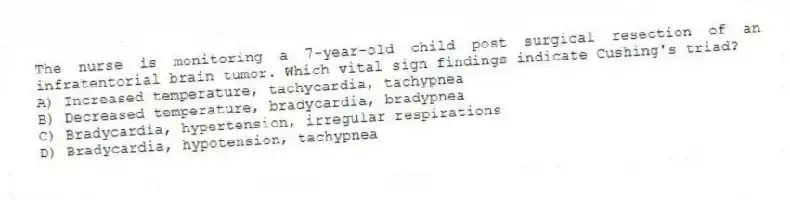 The nurse is monitoring a 7-year-old child post surgical resection of an infratentorial brain tumor. Which vital sign findings indicate Cushing's triad?
A) Increased temperature, tachycardia, tachypnea
B) Decreased temperature, bradycardia, bradypnea
C) Bradycardia, hypertension, irregular respirations
D) Bradycardia, hypotension, tachypnea