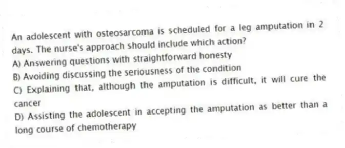 An adolescent with osteosarcoma is scheduled for a leg amputation in 2 days. The nurse's approach should include which action?
A) Answering questions with straightforward honesty
B) Avoiding discussing the seriousness of the condition
C) Explaining that, although the amputation is difficult, it will cure the cancer
D) Assisting the adolescent in accepting the amputation as better than a long course of chemotherapy
