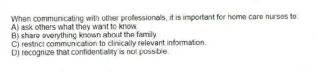 When communicating with other professionals, it is important for home care nurses to:
A) ask others what they want to know.
B) share everything known about the family.
C) restrict communication to clinically relevant information.
D) recognize that confidentiality is not possible.