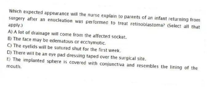 Which expected appearance will the nurse explain to parents of an infant returning from surgery after an enucleation was performed to treat retinoblastoma? (Select all that apply.)
A) A lot of drainage will come from the affected socket.
B) The face may be edematous or ecchymotic.
C) The eyelids will be sutured shut for the first week.
D) There will be an eye pad dressing taped over the surgical site.
E) The implanted sphere is covered with conjunctiva and resembles the lining of the mouth.