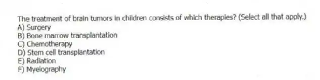 The treatment of brain tumors in children consists of which therapies? (Select all that apply.)
A) Surgery
B) Bone marrow transplantation
C) Chemotherapy
D) Stem cell transplantation
E) Radiation
F) Myelography
