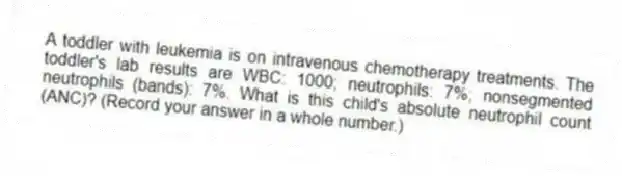 A toddler with leukemia is on intravenous chemotherapy treatments. The toddler's lab results are WBC: 1000; neutrophils: 7%; nonsegmented neutrophils (bands): 7%. What is this child's absolute neutrophil count (ANC)? (Record your answer in a whole number.)