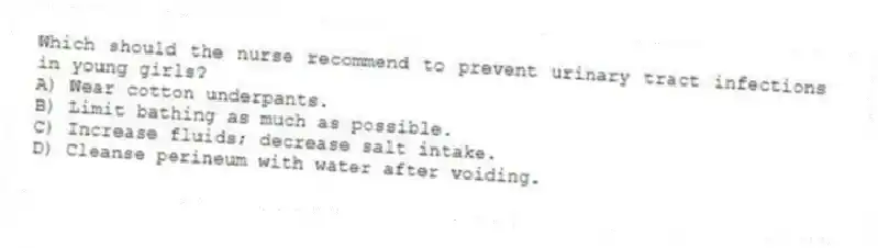 Which should the nurse recommend to prevent urinary tract infections in young girls?
A) Wear cotton underpants.
B) Limit bathing as much as possible.
C) Increase fluids; decrease salt intake.
D) Cleanse perineum with water after voiding.