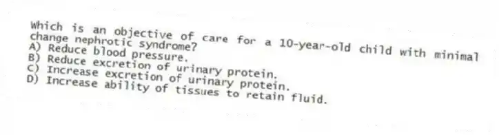 Which is an objective of care for a 10-year-old child with minimal change nephrotic syndrome?
A) Reduce blood pressure.
B) Reduce excretion of urinary protein.
C) Increase excretion of urinary protein.
D) Increase ability of tissues to retain fluid.