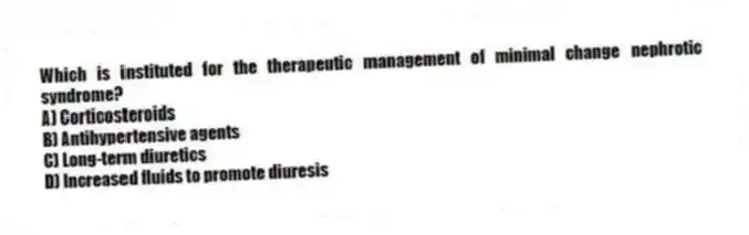 Which is instituted for the therapeutic management of minimal change nephrotic syndrome?
A) Corticosteroids
B) Antihypertensive agents
C) Long-term diuretics
D) Increased fluids to promote diuresis