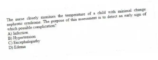 The nurse closely monitors the temperature of a child with minimal change nephrotic syndrome. The purpose of this assessment is to detect an early sign of which possible complication?
A) Infection
B) Hypertension
C) Encephalopathy
D) Edema