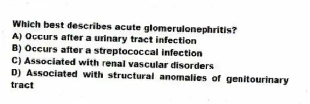Which best describes acute glomerulonephritis?
A) Occurs after a urinary tract infection
B) Occurs after a streptococcal infection
C) Associated with renal vascular disorders
D) Associated with structural anomalies of genitourinary tract