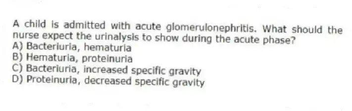 A child is admitted with acute glomerulonephritis. What should the nurse expect the urinalysis to show during the acute phase?
A) Bacteriuria, hematuria
B) Hematuria, proteinuria
C) Bacteriuria, increased specific gravity
D) Proteinuria, decreased specific gravity