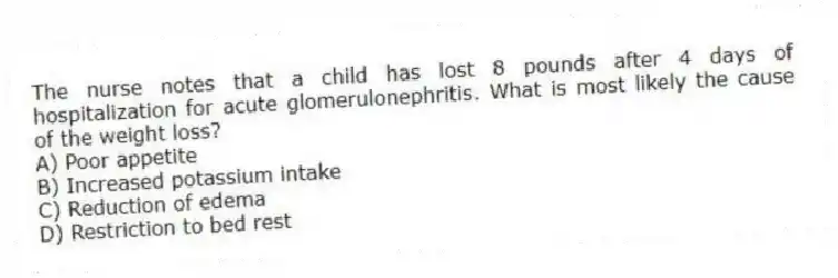 The nurse notes that a child has lost 8 pounds after 4 days of hospitalization for acute glomerulonephritis. What is most likely the cause of the weight loss?
A) Poor appetite
B) Increased potassium intake
C) Reduction of edema
D) Restriction to bed rest