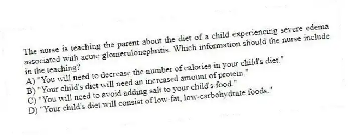 The nurse is teaching the parent about the diet of a child experiencing severe edema associated with acute glomerulonephritis. Which information should the nurse include in the teaching?
A) "You will need to decrease the number of calories in your child's diet."
B) "Your child's diet will need an increased amount of protein."
C) "You will need to avoid adding salt to your child's food."
D) "Your child's diet will consist of low-fat, low-carbohydrate foods."