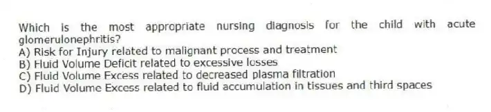 Which is the most appropriate nursing diagnosis for the child with acute glomerulonephritis?
A) Risk for Injury related to malignant process and treatment
B) Fluid Volume Deficit related to excessive losses
C) Fluid Volume Excess related to decreased plasma filtration
D) Fluid Volume Excess related to fluid accumulation in tissues and third spaces