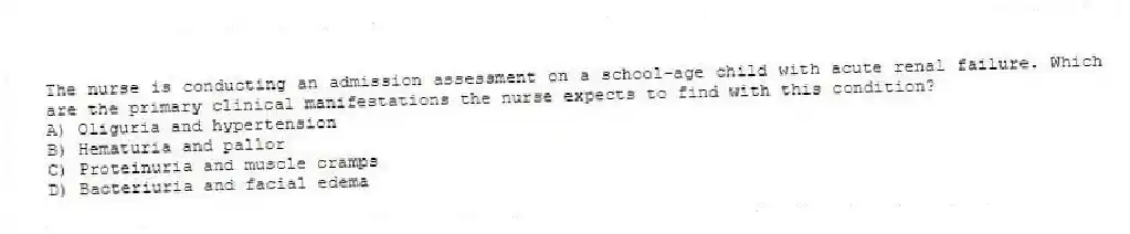 The nurse is conducting an admission assessment on a school-age child with acute renal failure. Which are the primary clinical manifestations the nurse expects to find with this condition?
A) Oliguria and hypertension
B) Hematuria and pallor
C) Proteinuria and muscle cramps
D) Bacteriuria and facial edema