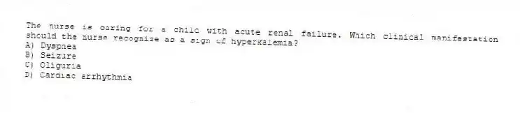 The nurse is caring for a child with acute renal failure. Which clinical manifestation should the nurse recognize as a sign of hyperkalemia?
A) Dyspnea
B) Seizure
C) Oliguria
D) Cardiac arrhythmia