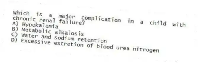Which is a major complication in a child with chronic renal failure?
A) Hypokalemia
B) Metabolic alkalosis
C) Water and sodium retention
D) Excessive excretion of blood urea nitrogen