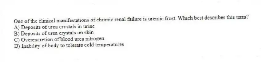 One of the clinical manifestations of chronic renal failure is uremic frost. Which best describes this term?
A) Deposits of urea crystals in urine
B) Deposits of urea crystals on skin
C) Overexcretion of blood urea nitrogen
D) Inability of body to tolerate cold temperatures